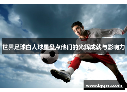 世界足球白人球星盘点他们的光辉成就与影响力